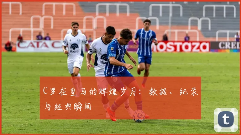 C罗在皇马的辉煌岁月：数据、纪录与经典瞬间
