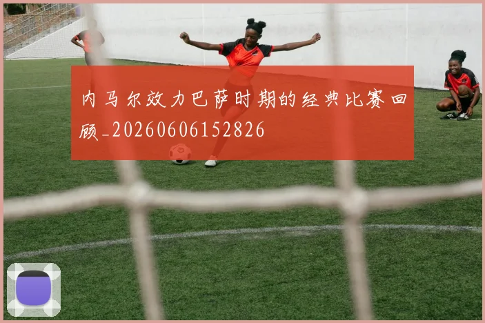 内马尔效力巴萨时期的经典比赛回顾_20260606152826