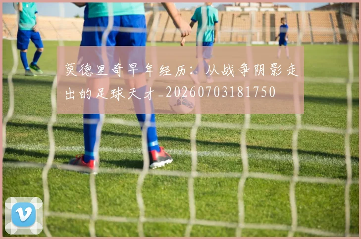 莫德里奇早年经历:从战争阴影走出的足球天才_20260703181750