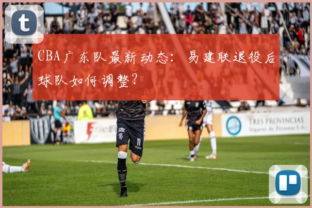CBA广东队最新动态:易建联退役后球队如何调整?