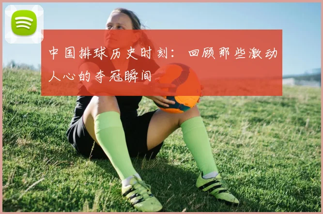 中国排球历史时刻:回顾那些激动人心的夺冠瞬间