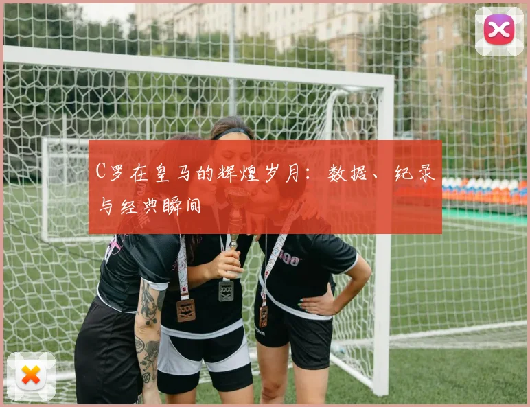 C罗在皇马的辉煌岁月：数据、纪录与经典瞬间