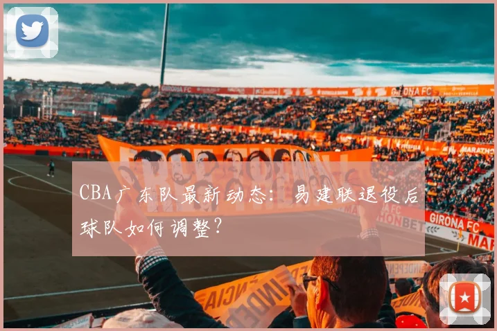 CBA广东队最新动态:易建联退役后球队如何调整?