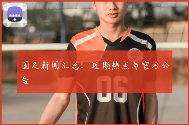 国足新闻汇总:近期热点与官方公告