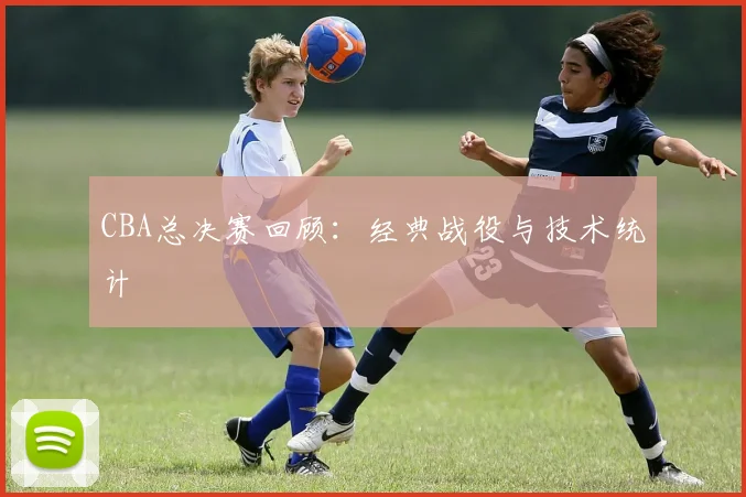 CBA总决赛回顾:经典战役与技术统计