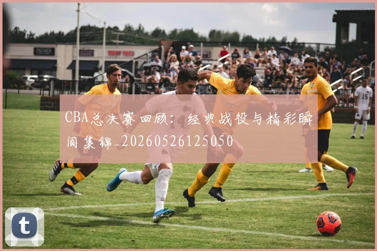 CBA总决赛回顾:经典战役与精彩瞬间集锦_20260526125050
