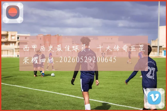 西甲历史最佳球员:十大传奇巨星荣耀回顾_20260529200645
