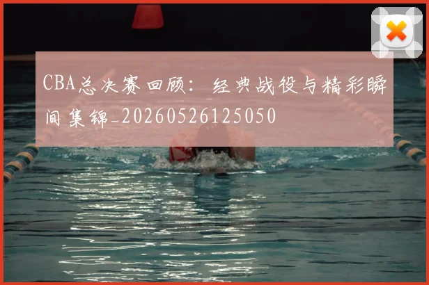 CBA总决赛回顾:经典战役与精彩瞬间集锦_20260526125050