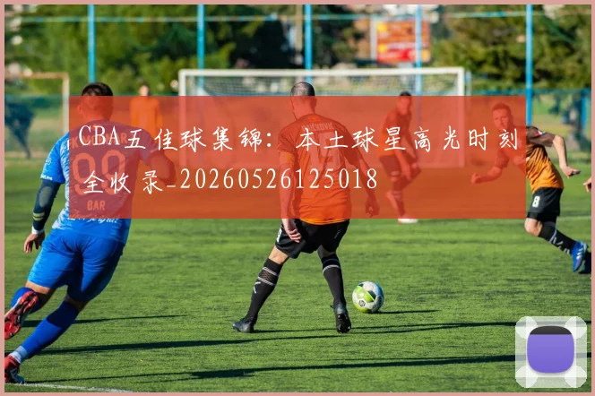 CBA五佳球集锦:本土球星高光时刻全收录_20260526125018