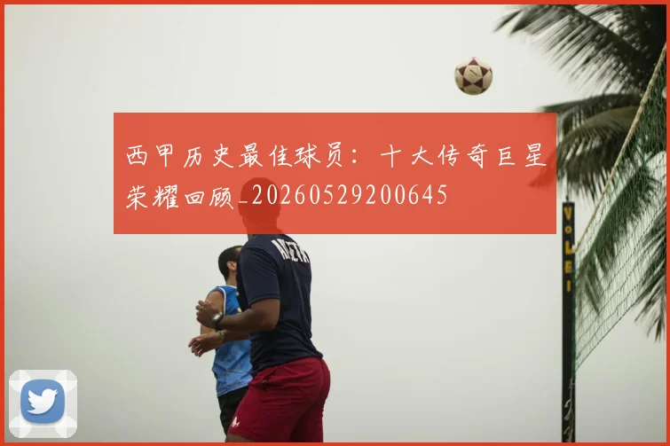 西甲历史最佳球员:十大传奇巨星荣耀回顾_20260529200645