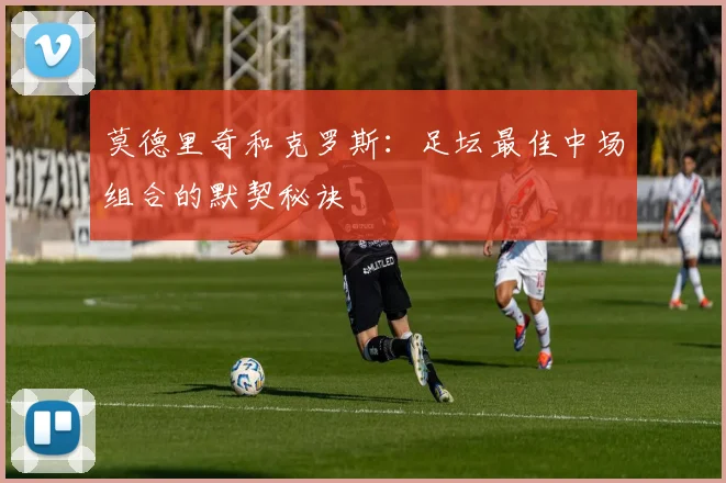 莫德里奇和克罗斯：足坛最佳中场组合的默契秘诀