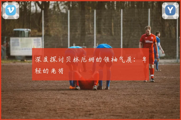 深度探讨贝林厄姆的领袖气质:年轻的老将