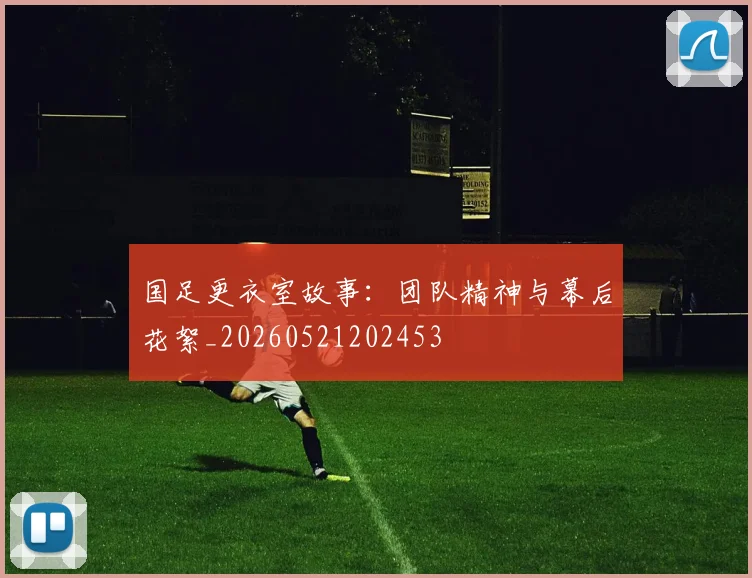国足更衣室故事:团队精神与幕后花絮_20260521202453