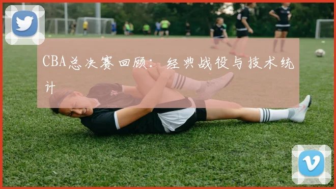 CBA总决赛回顾:经典战役与技术统计