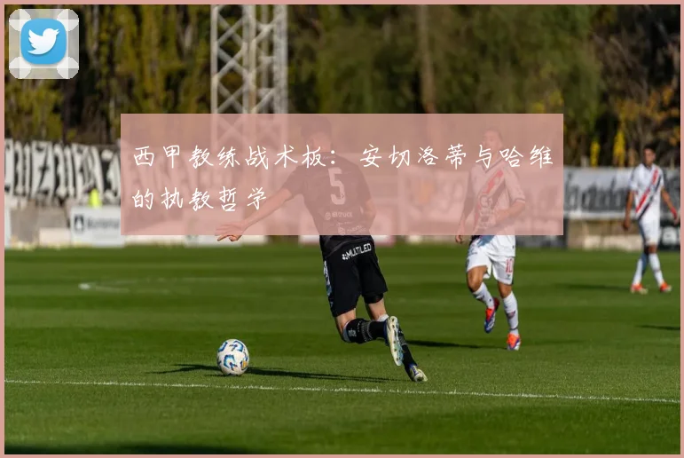 西甲教练战术板:安切洛蒂与哈维的执教哲学